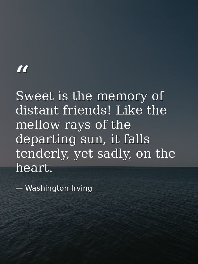 Sweet is the memory of distant friends! Like the mellow rays of the departing sun, it falls tenderly, yet sadly, on the  — Washington Irving