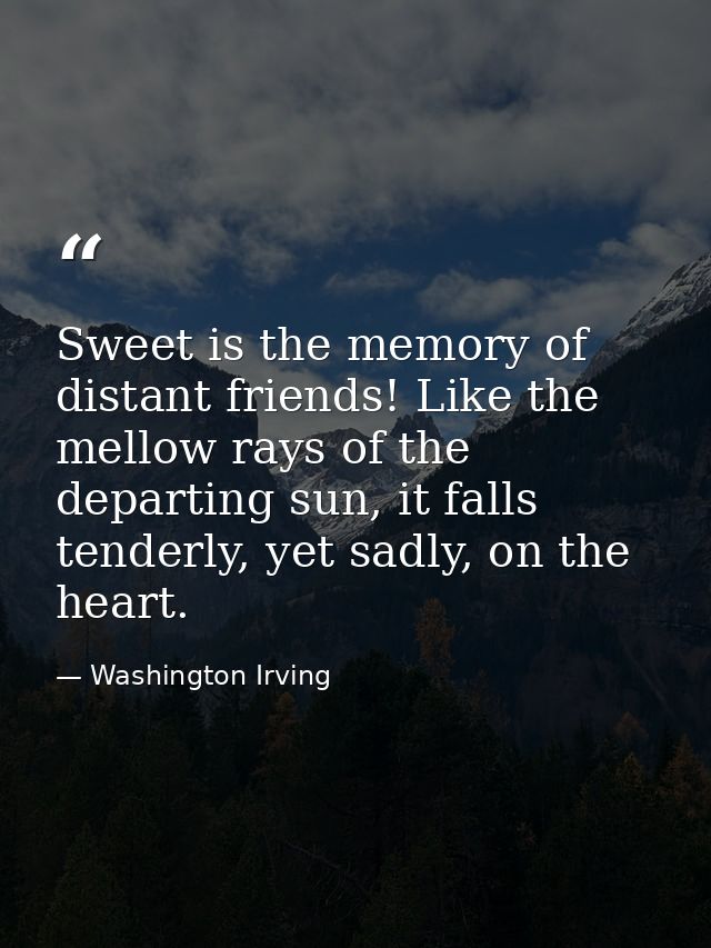 Sweet is the memory of distant friends! Like the mellow rays of the departing sun, it falls tenderly, yet sadly, on the  — Washington Irving