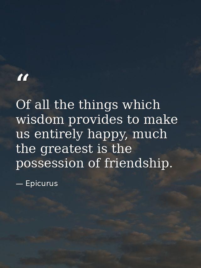 Of all the things which wisdom provides to make us entirely happy, much the greatest is the possession of friendship. — Epicurus
