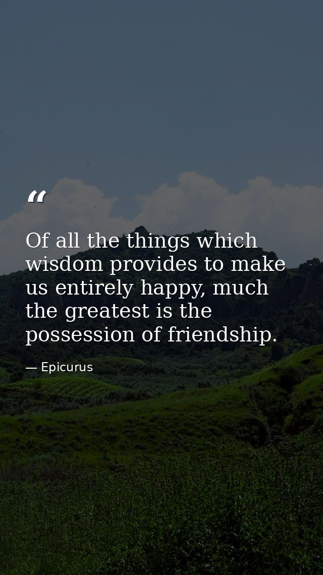 Of all the things which wisdom provides to make us entirely happy, much the greatest is the possession of friendship. — Epicurus