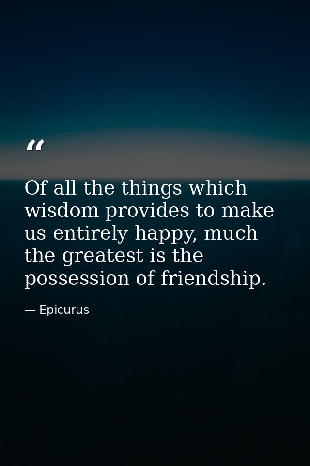 Of all the things which wisdom provides to make us entirely happy, much the greatest is the possession of friendship. — Epicurus