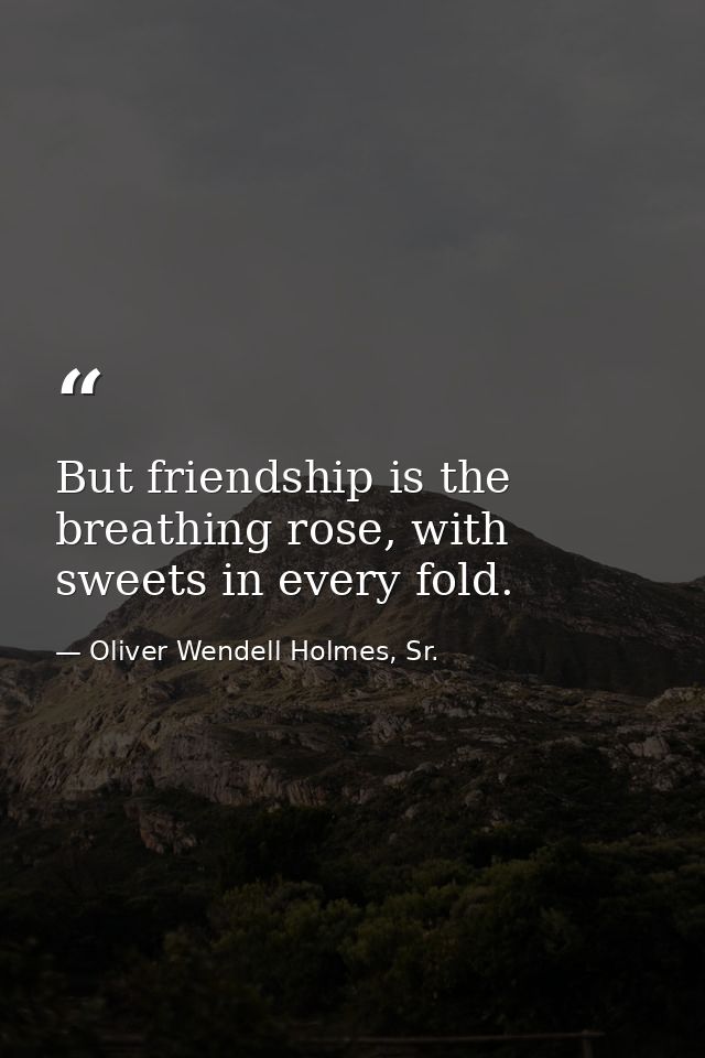 But friendship is the breathing rose, with sweets in every fold. — Oliver Wendell Holmes, Sr.