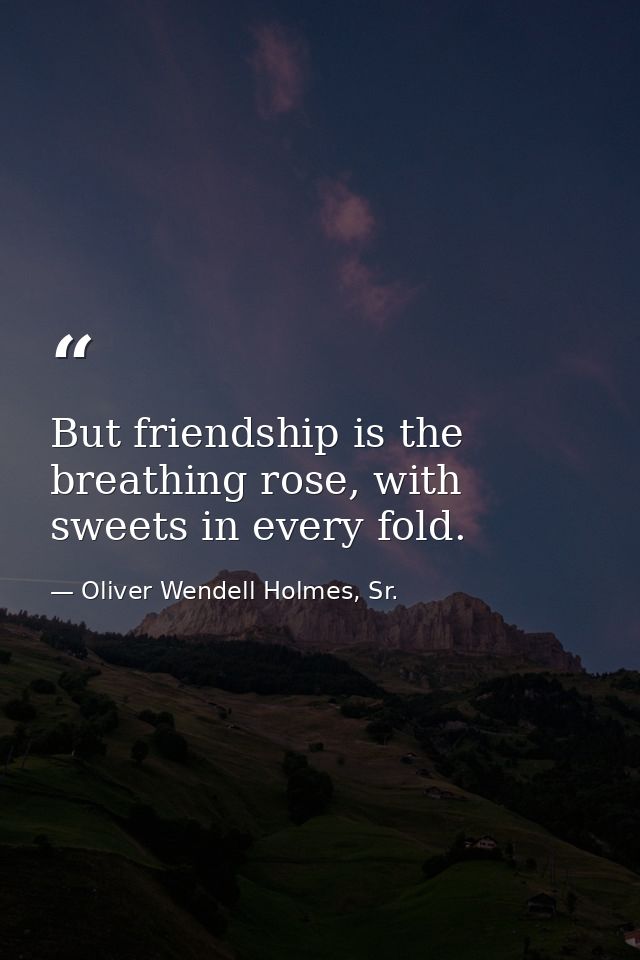 But friendship is the breathing rose, with sweets in every fold. — Oliver Wendell Holmes, Sr.