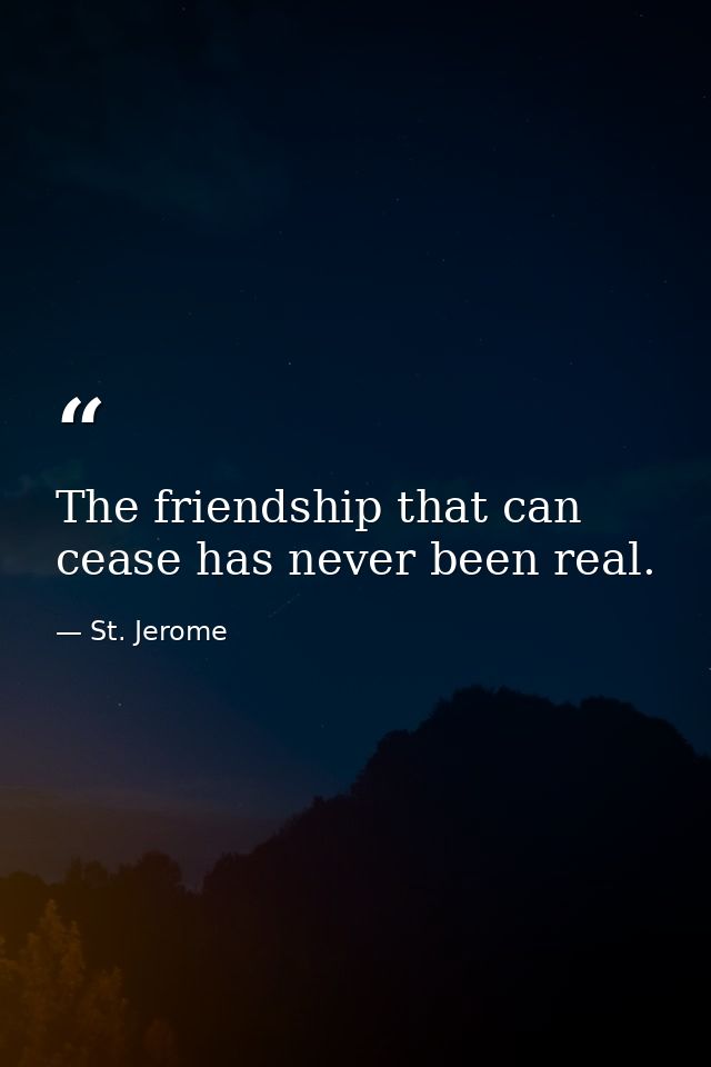 The friendship that can cease has never been real. — St. Jerome