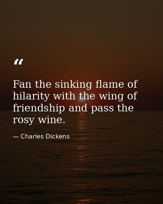 Fan the sinking flame of hilarity with the wing of friendship and pass the rosy wine. — Charles Dickens
