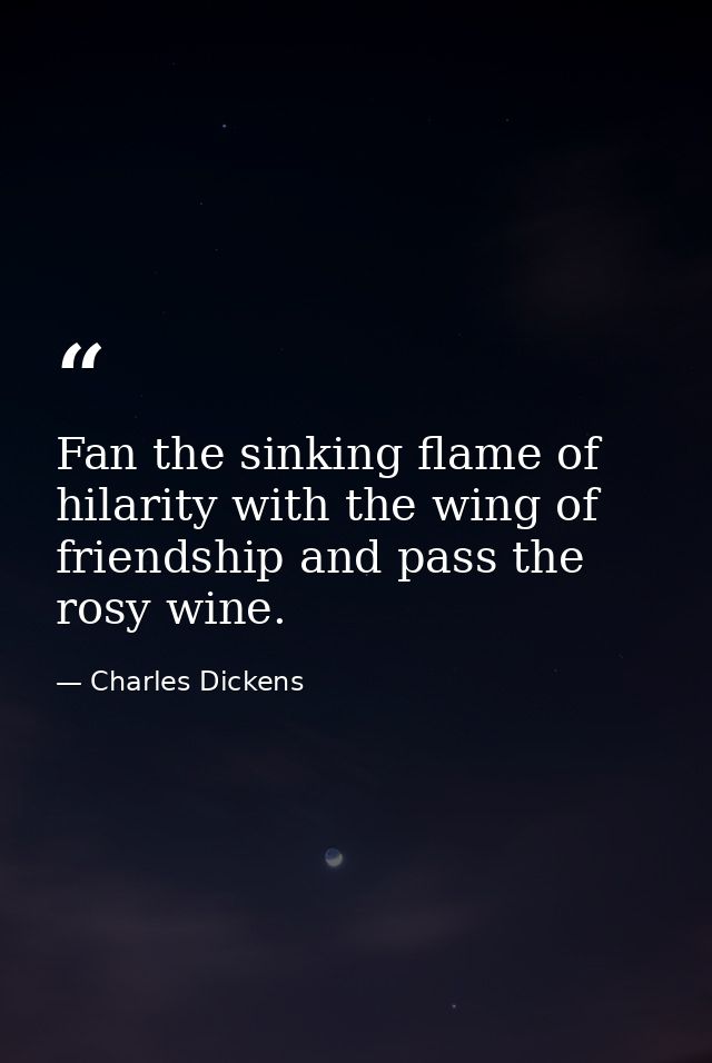 Fan the sinking flame of hilarity with the wing of friendship and pass the rosy wine. — Charles Dickens