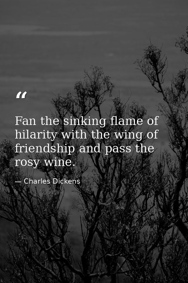 Fan the sinking flame of hilarity with the wing of friendship and pass the rosy wine. — Charles Dickens