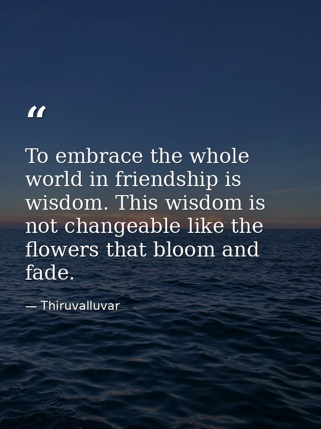To embrace the whole world in friendship is wisdom. This wisdom is not changeable like the flowers that bloom and fade. — Thiruvalluvar