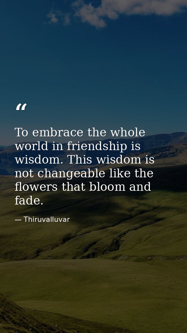 To embrace the whole world in friendship is wisdom. This wisdom is not changeable like the flowers that bloom and fade. — Thiruvalluvar