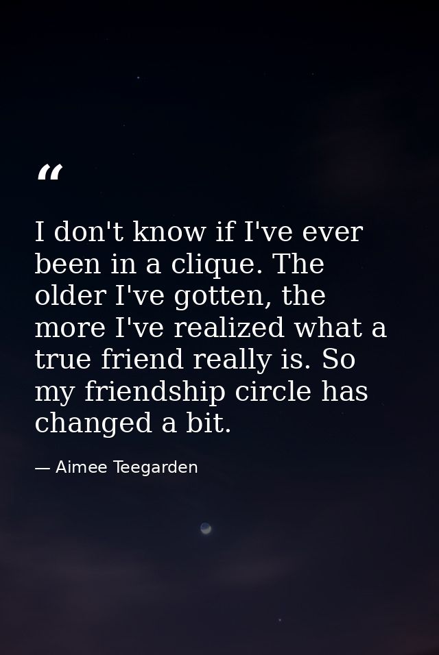 I don't know if I've ever been in a clique. The older I've gotten, the more I've realized what a true friend really is.  — Aimee Teegarden