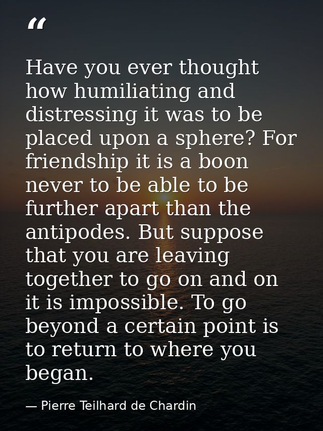 Have you ever thought how humiliating and distressing it was to be placed upon a sphere? For friendship it is a boon nev — Pierre Teilhard de Chardin