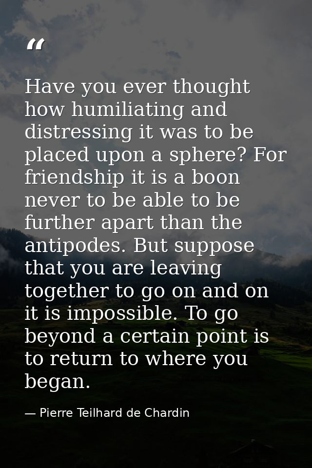 Have you ever thought how humiliating and distressing it was to be placed upon a sphere? For friendship it is a boon nev — Pierre Teilhard de Chardin