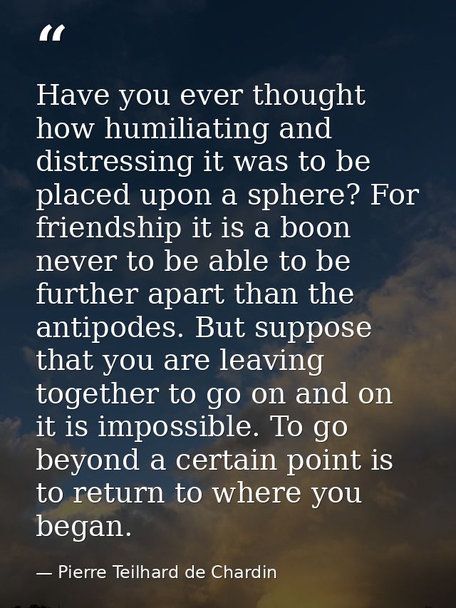 Have you ever thought how humiliating and distressing it was to be placed upon a sphere? For friendship it is a boon nev — Pierre Teilhard de Chardin