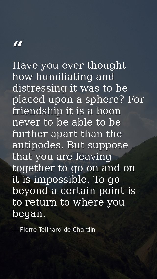 Have you ever thought how humiliating and distressing it was to be placed upon a sphere? For friendship it is a boon nev — Pierre Teilhard de Chardin