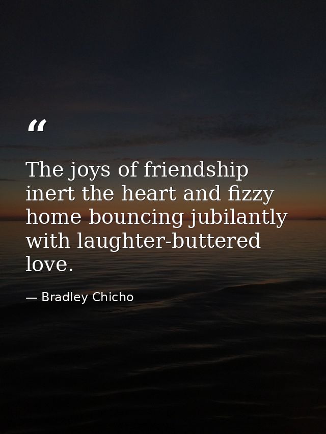 The joys of friendship inert the heart and fizzy home bouncing jubilantly with laughter-buttered love. — Bradley Chicho