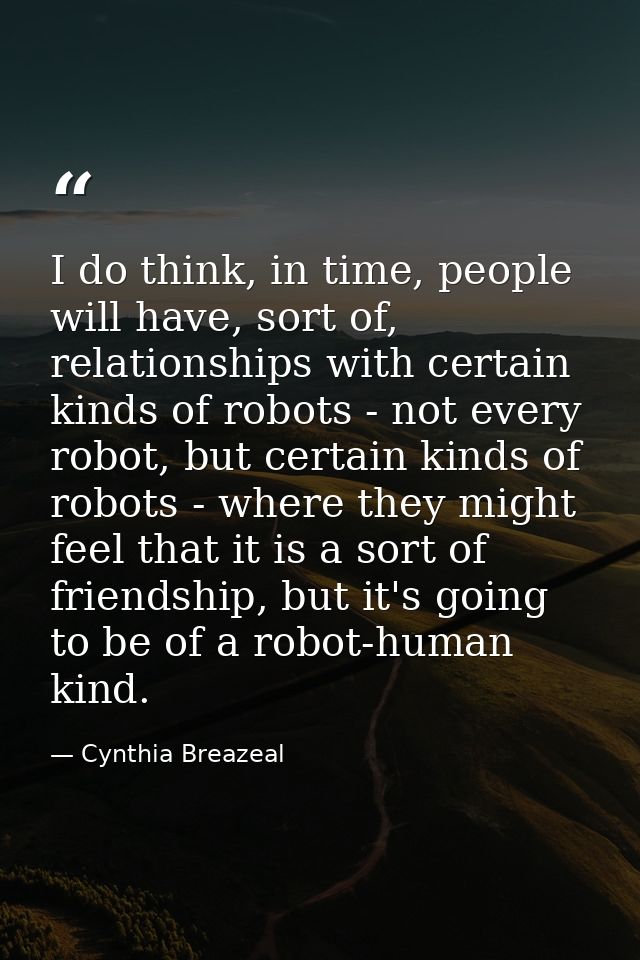 I do think, in time, people will have, sort of, relationships with certain kinds of robots - not every robot, but certai — Cynthia Breazeal