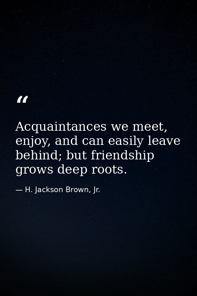 Acquaintances we meet, enjoy, and can easily leave behind; but friendship grows deep roots. — H. Jackson Brown, Jr.