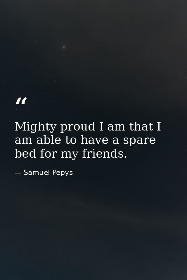 Mighty proud I am that I am able to have a spare bed for my friends. — Samuel Pepys
