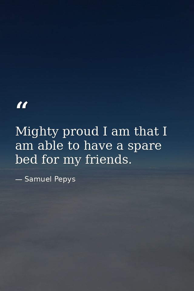 Mighty proud I am that I am able to have a spare bed for my friends. — Samuel Pepys
