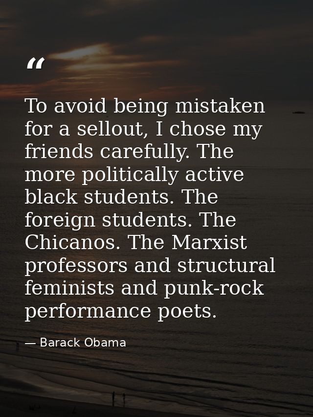 To avoid being mistaken for a sellout, I chose my friends carefully. The more politically active black students. The for — Barack Obama