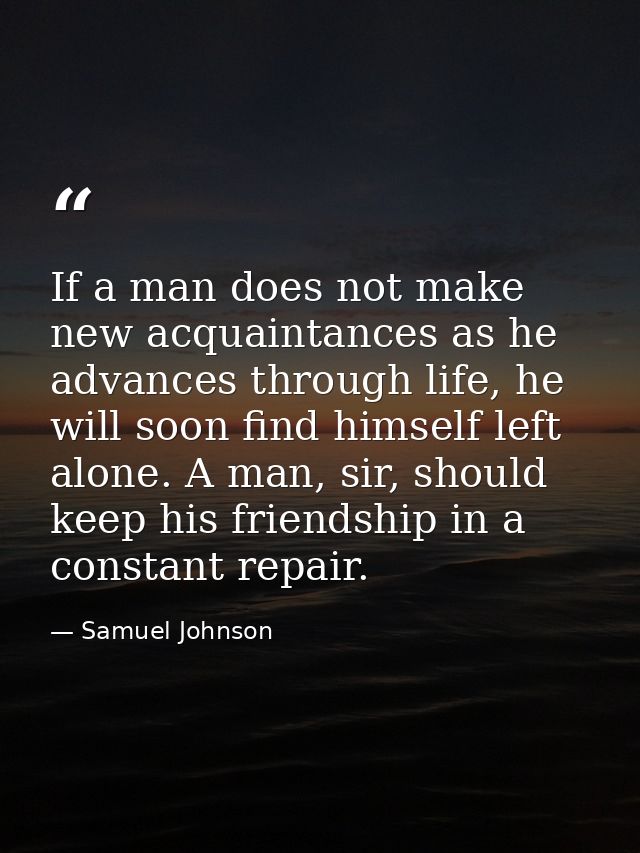 If a man does not make new acquaintances as he advances through life, he will soon find himself left alone. A man, sir,  — Samuel Johnson