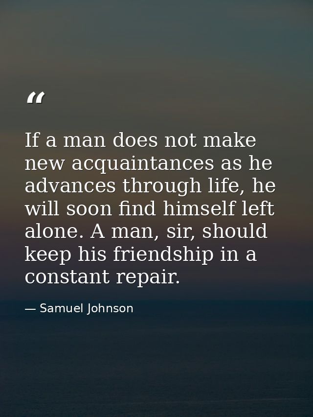 If a man does not make new acquaintances as he advances through life, he will soon find himself left alone. A man, sir,  — Samuel Johnson