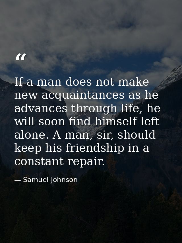 If a man does not make new acquaintances as he advances through life, he will soon find himself left alone. A man, sir,  — Samuel Johnson
