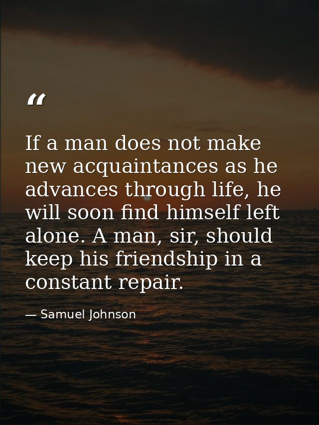 If a man does not make new acquaintances as he advances through life, he will soon find himself left alone. A man, sir,  — Samuel Johnson