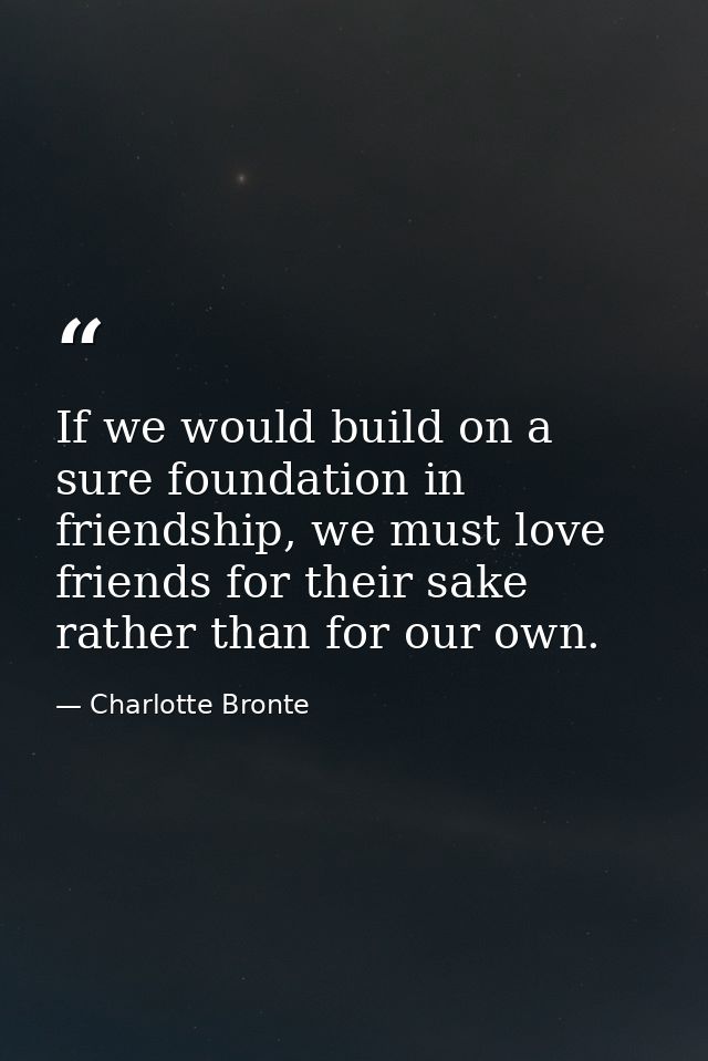 If we would build on a sure foundation in friendship, we must love friends for their sake rather than for our own. — Charlotte Bronte