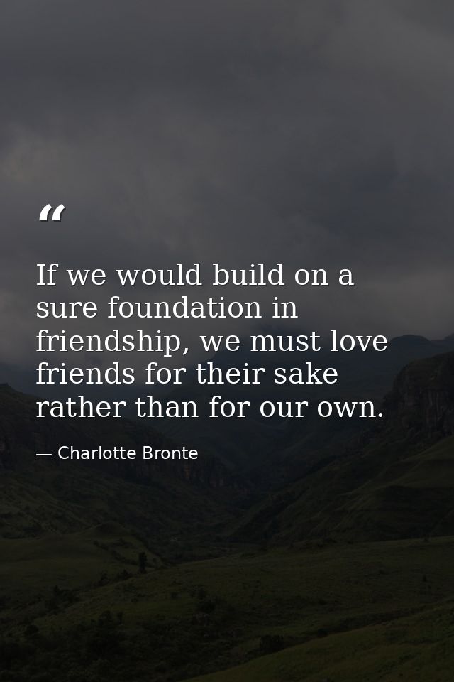 If we would build on a sure foundation in friendship, we must love friends for their sake rather than for our own. — Charlotte Bronte