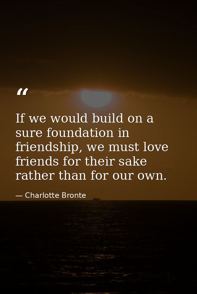 If we would build on a sure foundation in friendship, we must love friends for their sake rather than for our own. — Charlotte Bronte