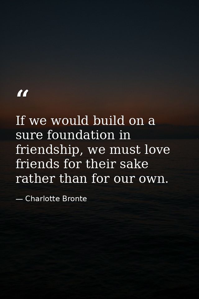 If we would build on a sure foundation in friendship, we must love friends for their sake rather than for our own. — Charlotte Bronte