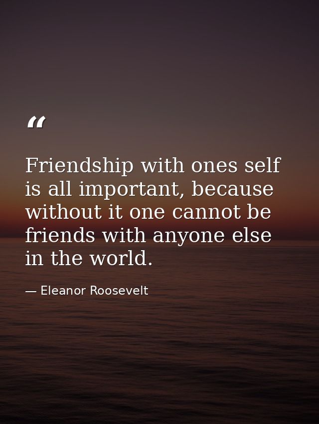 Friendship with ones self is all important, because without it one cannot be friends with anyone else in the world. — Eleanor Roosevelt