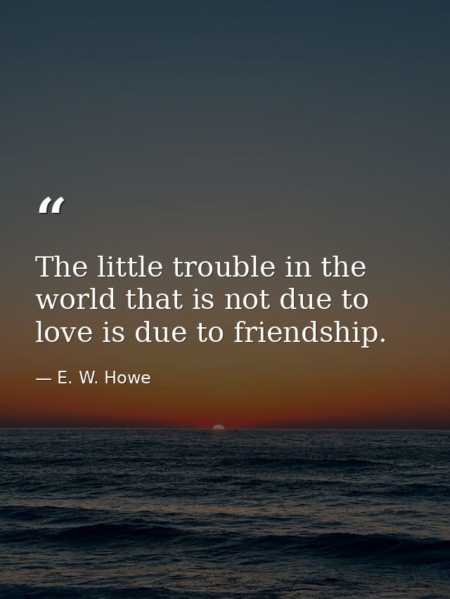The little trouble in the world that is not due to love is due to friendship. — E. W. Howe