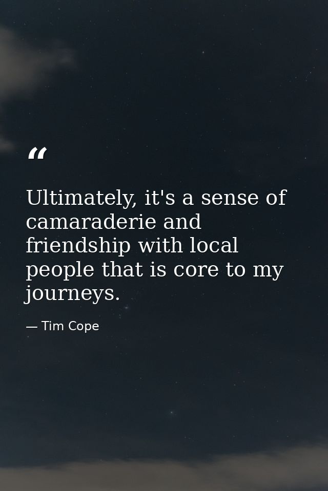 Ultimately, it's a sense of camaraderie and friendship with local people that is core to my journeys. — Tim Cope