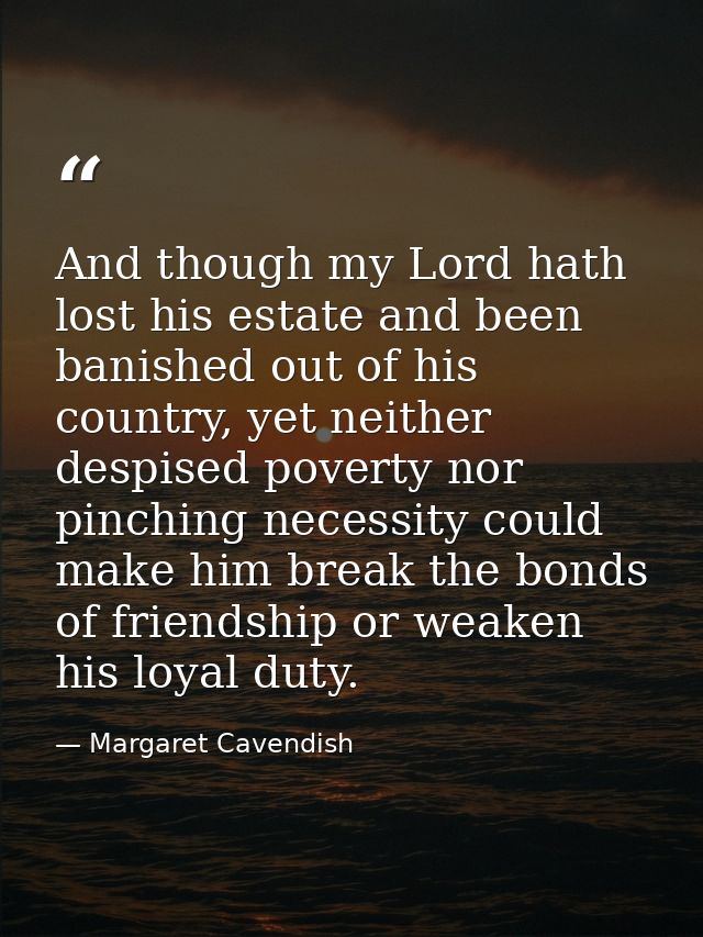 And though my Lord hath lost his estate and been banished out of his country, yet neither despised poverty nor pinching  — Margaret Cavendish