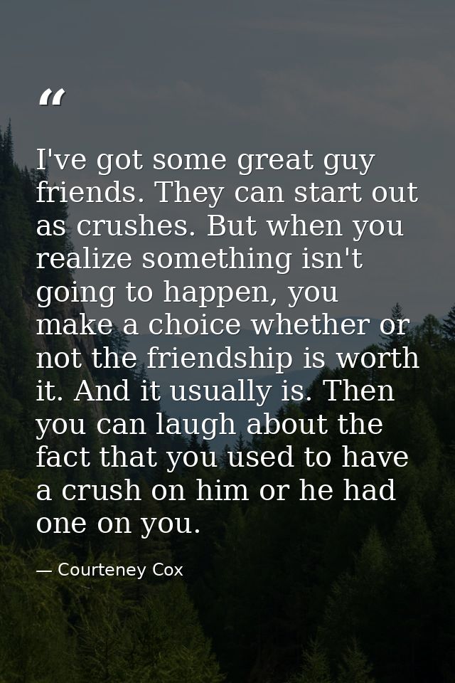 I've got some great guy friends. They can start out as crushes. But when you realize something isn't going to happen, yo — Courteney Cox