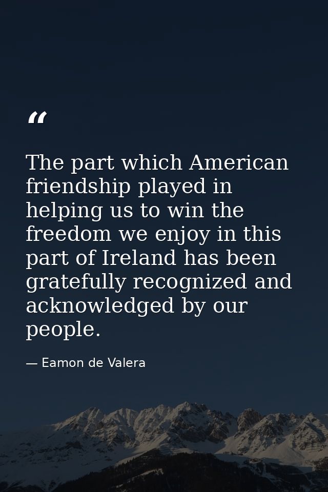The part which American friendship played in helping us to win the freedom we enjoy in this part of Ireland has been gra — Eamon de Valera