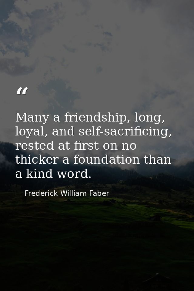 Many a friendship, long, loyal, and self-sacrificing, rested at first on no thicker a foundation than a kind word. — Frederick William Faber