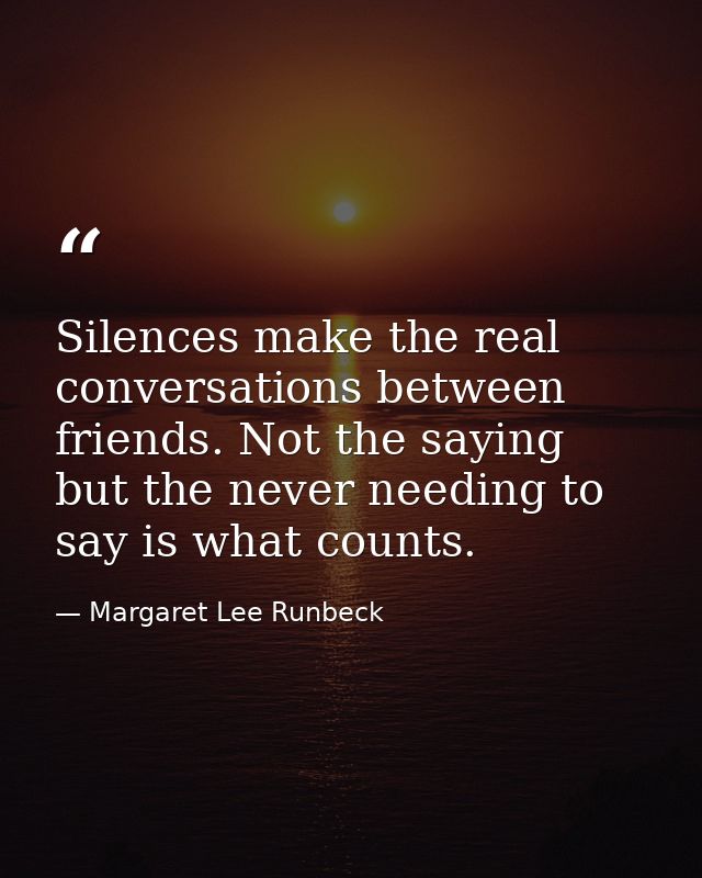 Silences make the real conversations between friends. Not the saying but the never needing to say is what counts. — Margaret Lee Runbeck