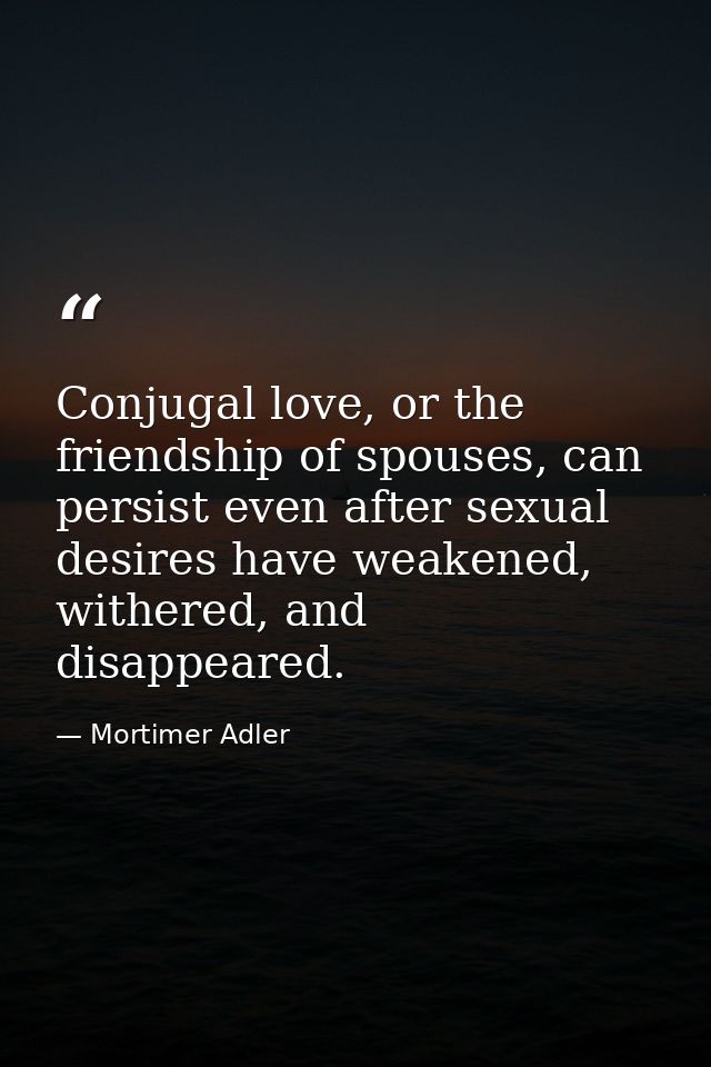 Conjugal love, or the friendship of spouses, can persist even after sexual desires have weakened, withered, and disappea — Mortimer Adler