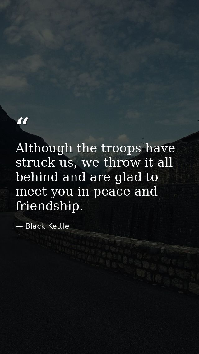 Although the troops have struck us, we throw it all behind and are glad to meet you in peace and friendship. — Black Kettle