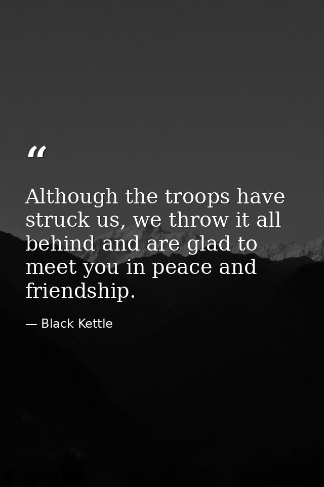 Although the troops have struck us, we throw it all behind and are glad to meet you in peace and friendship. — Black Kettle
