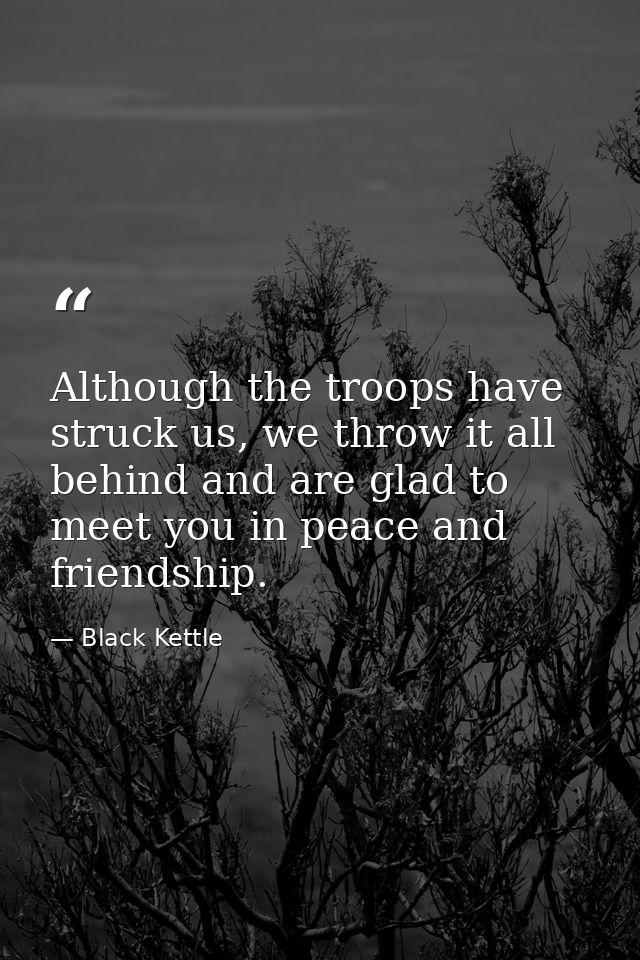 Although the troops have struck us, we throw it all behind and are glad to meet you in peace and friendship. — Black Kettle