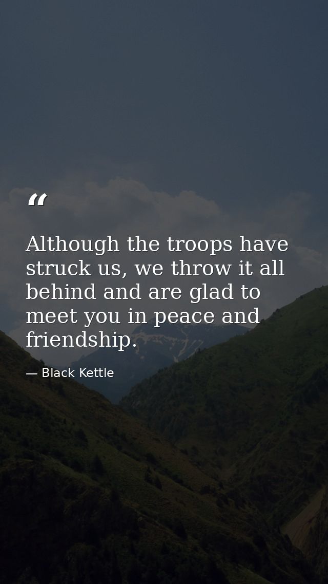 Although the troops have struck us, we throw it all behind and are glad to meet you in peace and friendship. — Black Kettle