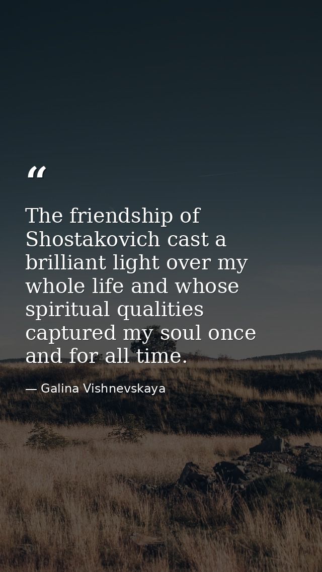 The friendship of Shostakovich cast a brilliant light over my whole life and whose spiritual qualities captured my soul  — Galina Vishnevskaya