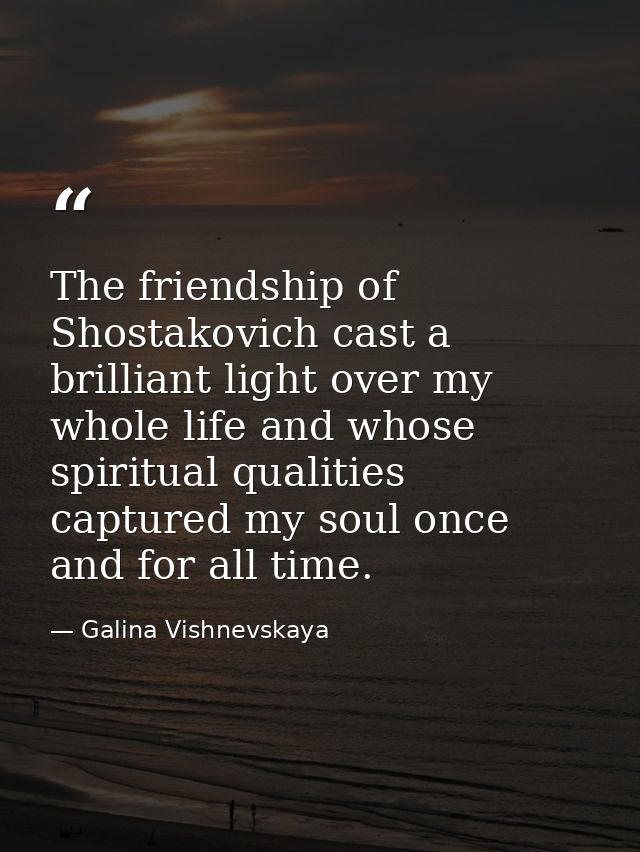 The friendship of Shostakovich cast a brilliant light over my whole life and whose spiritual qualities captured my soul  — Galina Vishnevskaya