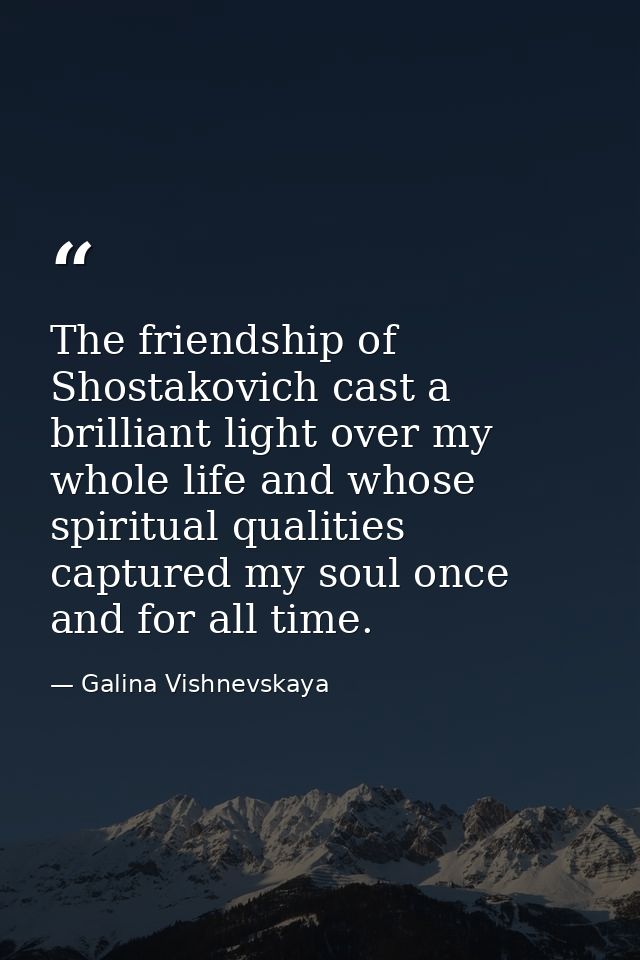 The friendship of Shostakovich cast a brilliant light over my whole life and whose spiritual qualities captured my soul  — Galina Vishnevskaya