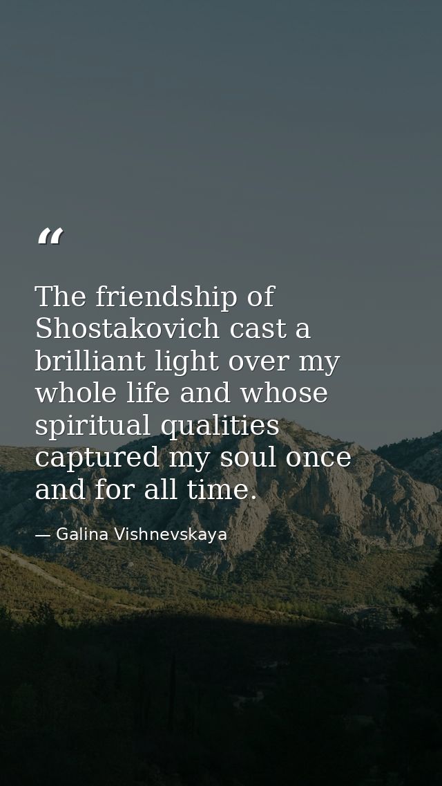 The friendship of Shostakovich cast a brilliant light over my whole life and whose spiritual qualities captured my soul  — Galina Vishnevskaya