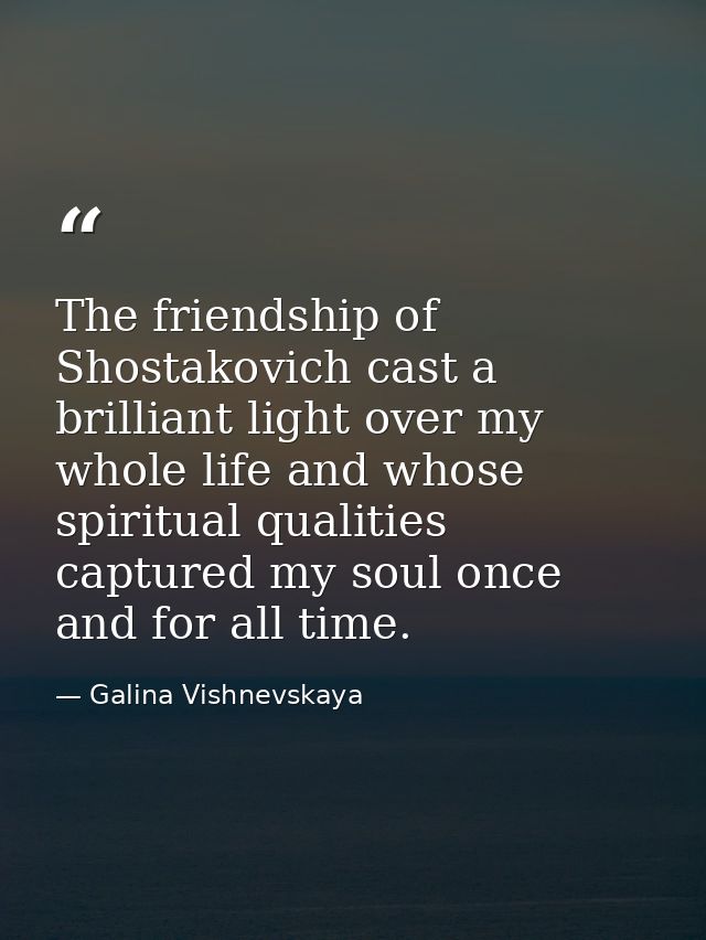 The friendship of Shostakovich cast a brilliant light over my whole life and whose spiritual qualities captured my soul  — Galina Vishnevskaya